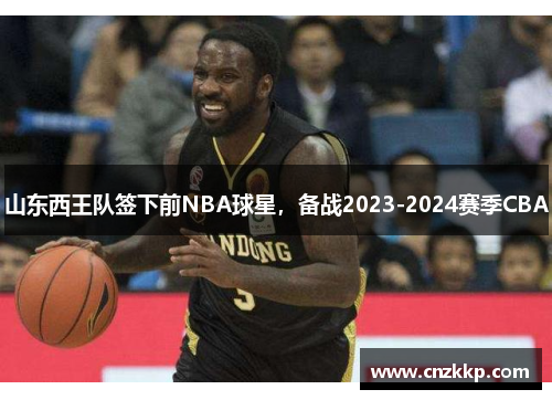 山东西王队签下前NBA球星，备战2023-2024赛季CBA